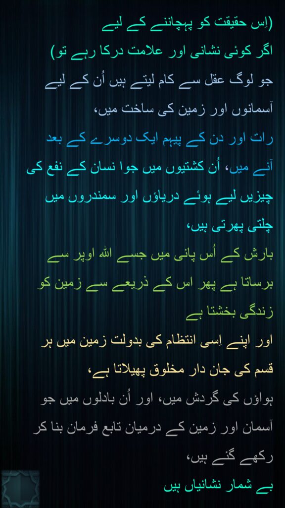 (اِس حقیقت کو پہچاننے کے لیے 
اگر کوئی نشانی اور علامت درکا رہے تو) 
جو لوگ عقل سے کام لیتے ہیں اُن کے لیے آسمانوں اور زمین کی ساخت میں، 
رات اور دن کے پیہم ایک دوسرے کے بعد آنے میں، اُن کشتیوں میں جوا نسان کے نفع کی چیزیں لیے ہوئے دریاؤں اور سمندروں میں چلتی پھرتی ہیں، 
بارش کے اُس پانی میں جسے اللہ اوپر سے برساتا ہے پھر اس کے ذریعے سے زمین کو زندگی بخشتا ہے 
اور اپنے اِسی انتظام کی بدولت زمین میں ہر قسم کی جان دار مخلوق پھیلاتا ہے، 
ہواؤں کی گردش میں، اور اُن بادلوں میں جو آسمان اور زمین کے درمیان تابع فرمان بنا کر رکھے گئے ہیں، 
بے شمار نشانیاں ہیں
