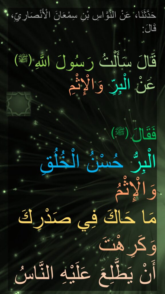 حَدَّثَنَا، عَنْ النَّوَّاسِ بْنِ سِمْعَانَ الْأَنْصَارِيِّ، قَالَ: 

قَالَ سَأَلْتُ رَسُولَ اللَّهِ (ﷺ) عَنْ الْبِرِّ وَالْإِثْمِ

فَقَالَ (ﷺ) 
الْبِرُّ حُسْنُ الْخُلُقِ وَالْإِثْمُ 
مَا حَاكَ فِي صَدْرِكَ وَكَرِهْتَ
أَنْ يَطَّلِعَ عَلَيْهِ النَّاسُ