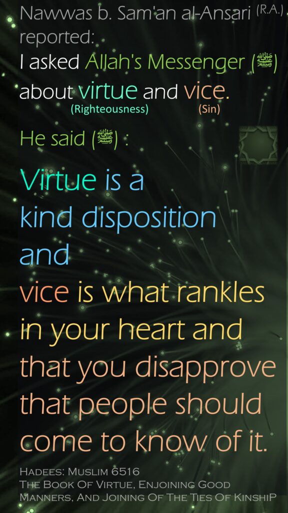 Nawwas b. Sam'an al-Ansari (R.A.) reported: I asked Allah's Messenger (ﷺ) about virtue and vice. He said (ﷺ) : Virtue is a kind disposition andvice is what rankles in your heart and that you disapprove that people should come to know of it.Hadees: Muslim 6516The Book Of Virtue, Enjoining Good Manners, And Joining Of The Ties Of KinshiP