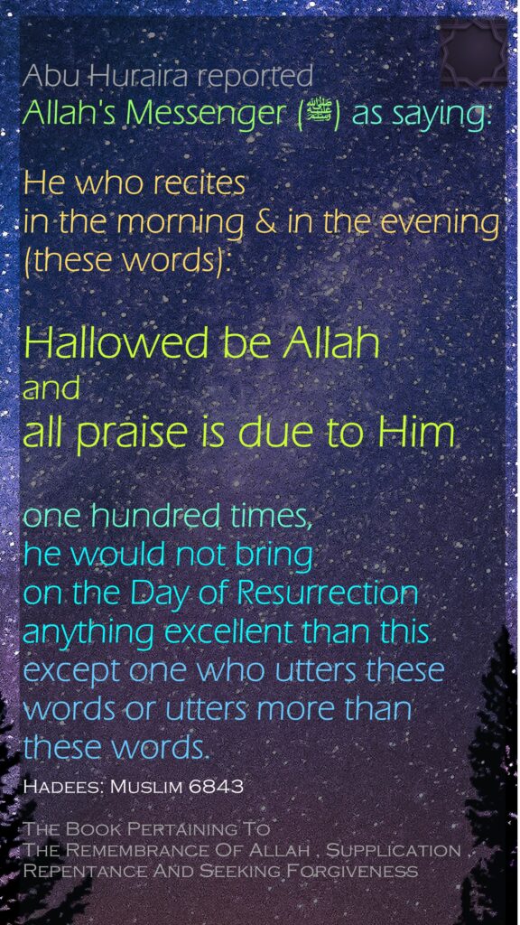 Abu Huraira reported Allah's Messenger (ﷺ) ‌‌as saying:He who recites in the morning & in the evening (these words):   Hallowed be Allah and all praise is due to Him   one hundred times, he would not bring on the Day of Resurrection anything excellent than this except one who utters these words or utters more than these words. Hadees: Muslim 6843The Book Pertaining To The Remembrance Of Allah , Supplication , Repentance And Seeking Forgiveness