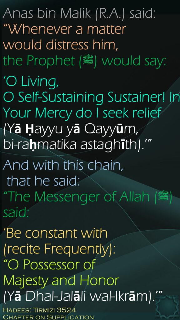 Anas bin Malik (R.A.) said: “Whenever a matter would distress him, the Prophet (ﷺ) would say: ‘O Living, O Self-Sustaining Sustainer! In Your Mercy do I seek relief (Yā Ḥayyu yā Qayyūm, bi-raḥmatika astaghīth).’” And with this chain, that he said: “The Messenger of Allah (ﷺ) said: ‘Be constant with (recite Frequently): “O Possessor of Majesty and Honor (Yā Dhal-Jalāli wal-Ikrām).’”Hadees: Tirmizi 3524Chapter on Supplication