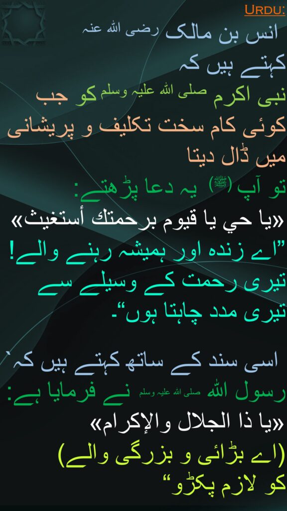 انس بن مالک رضی الله عنہ 
کہتے ہیں کہ   
نبی اکرم صلی اللہ علیہ وسلم کو جب کوئی کام سخت تکلیف و پریشانی میں ڈال دیتا 
تو آپ (ﷺ)  یہ دعا پڑھتے: 
«يا حي يا قيوم برحمتك أستغيث» ”اے زندہ اور ہمیشہ رہنے والے! تیری رحمت کے وسیلے سے تیری مدد چاہتا ہوں“۔

 اسی سند کے ساتھ کہتے ہیں کہ` رسول اللہ صلی اللہ علیہ وسلم  نے فرمایا ہے: 
«يا ذا الجلال والإكرام» 
(اے بڑائی و بزرگی والے) 
کو لازم پکڑو“