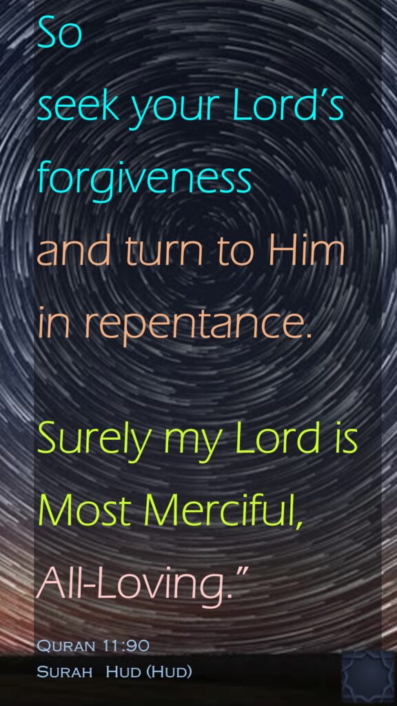 So seek your Lord’s forgiveness and turn to Him in repentance.Surely my Lord is Most Merciful, All-Loving.”Quran 11:90Surah   Hud (Hud)