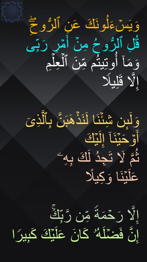 وَیَسۡءَلُونَكَ عَنِ ٱلرُّوحِۖ 
قُلِ ٱلرُّوحُ مِنۡ أَمۡرِ رَبِّی وَمَاۤ أُوتِیتُم مِّنَ ٱلۡعِلۡمِ 
إِلَّا قَلِیلࣰا 

وَلَىِٕن شِئۡنَا لَنَذۡهَبَنَّ بِٱلَّذِیۤ أَوۡحَیۡنَاۤ إِلَیۡكَ 
ثُمَّ لَا تَجِدُ لَكَ بِهِۦ 
عَلَیۡنَا وَكِیلًا 

إِلَّا رَحۡمَةࣰ مِّن رَّبِّكَۚ 
إِنَّ فَضۡلَهُۥ كَانَ عَلَیۡكَ كَبِیرࣰا