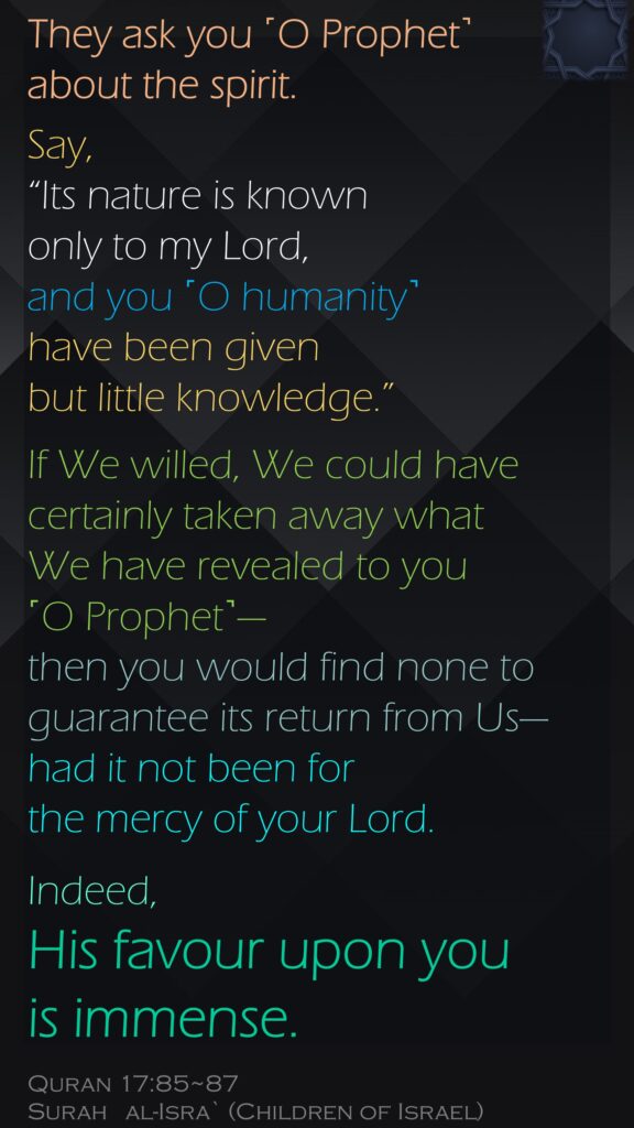 They ask you ˹O Prophet˺ about the spirit. Say, “Its nature is known only to my Lord, and you ˹O humanity˺ have been given but little knowledge.”If We willed, We could have certainly taken away what We have revealed to you ˹O Prophet˺—then you would find none to guarantee its return from Us—had it not been for the mercy of your Lord. Indeed, His favour upon you is immense.Quran 17:85~87Surah   al-Isra` (Children of Israel)