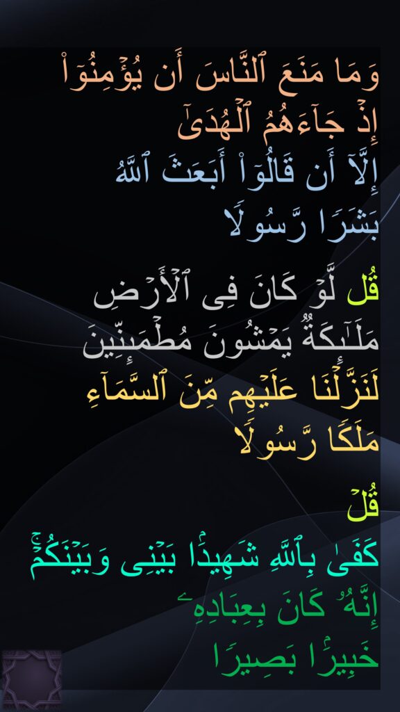 وَمَا مَنَعَ ٱلنَّاسَ أَن یُؤۡمِنُوۤا۟ 
إِذۡ جَاۤءَهُمُ ٱلۡهُدَىٰۤ 
إِلَّاۤ أَن قَالُوۤا۟ أَبَعَثَ ٱللَّهُ 
بَشَرࣰا رَّسُولࣰا

قُل لَّوۡ كَانَ فِی ٱلۡأَرۡضِ 
مَلَـٰۤىِٕكَةࣱ یَمۡشُونَ مُطۡمَىِٕنِّینَ 
لَنَزَّلۡنَا عَلَیۡهِم مِّنَ ٱلسَّمَاۤءِ 
مَلَكࣰا رَّسُولࣰا

قُلۡ 
كَفَىٰ بِٱللَّهِ شَهِیدَۢا بَیۡنِی وَبَیۡنَكُمۡۚ 
إِنَّهُۥ كَانَ بِعِبَادِهِۦ 
خَبِیرَۢا بَصِیرࣰا