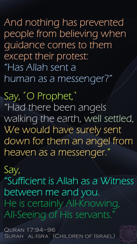 And nothing has prevented people from believing when guidance comes to them except their protest: “Has Allah sent a human as a messenger?”Say, ˹O Prophet,˺ “Had there been angels walking the earth, well settled, We would have surely sent down for them an angel from heaven as a messenger.”Say, “Sufficient is Allah as a Witness between me and you. He is certainly All-Knowing, All-Seeing of His servants.”Quran 17:94~96Surah   al-Isra` (Children of Israel)