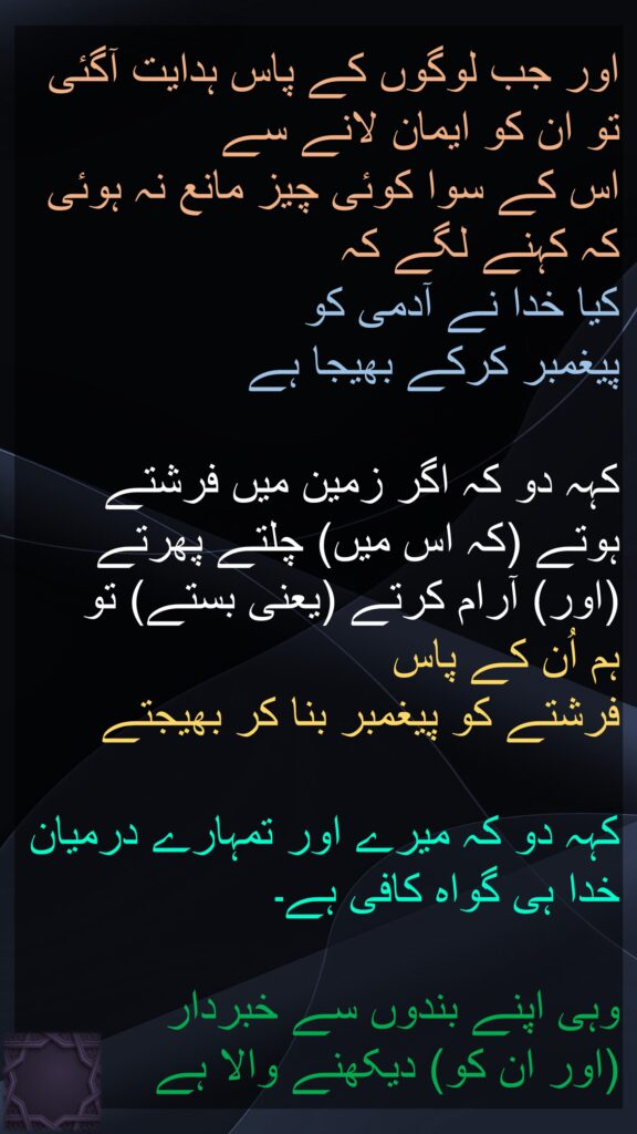 اور جب لوگوں کے پاس ہدایت آگئی 
تو ان کو ایمان لانے سے 
اس کے سوا کوئی چیز مانع نہ ہوئی 
کہ کہنے لگے کہ 
کیا خدا نے آدمی کو 
پیغمبر کرکے بھیجا ہے 

کہہ دو کہ اگر زمین میں فرشتے ہوتے (کہ اس میں) چلتے پھرتے (اور) آرام کرتے (یعنی بستے) تو 
ہم اُن کے پاس 
فرشتے کو پیغمبر بنا کر بھیجتے 

کہہ دو کہ میرے اور تمہارے درمیان خدا ہی گواہ کافی ہے۔ 

وہی اپنے بندوں سے خبردار 
(اور ان کو) دیکھنے والا ہے
