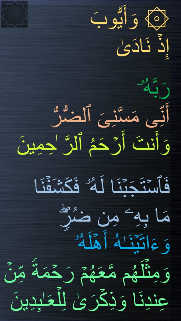 ۞ وَأَیُّوبَ 
إِذۡ نَادَىٰ
 
رَبَّهُۥۤ 
أَنِّی مَسَّنِیَ ٱلضُّرُّ 
وَأَنتَ أَرۡحَمُ ٱلرَّ ٰحِمِینَ 

فَٱسۡتَجَبۡنَا لَهُۥ فَكَشَفۡنَا 
مَا بِهِۦ مِن ضُرࣲّۖ وَءَاتَیۡنَـٰهُ أَهۡلَهُۥ 
وَمِثۡلَهُم مَّعَهُمۡ رَحۡمَةࣰ مِّنۡ عِندِنَا وَذِكۡرَىٰ لِلۡعَـٰبِدِینَ
