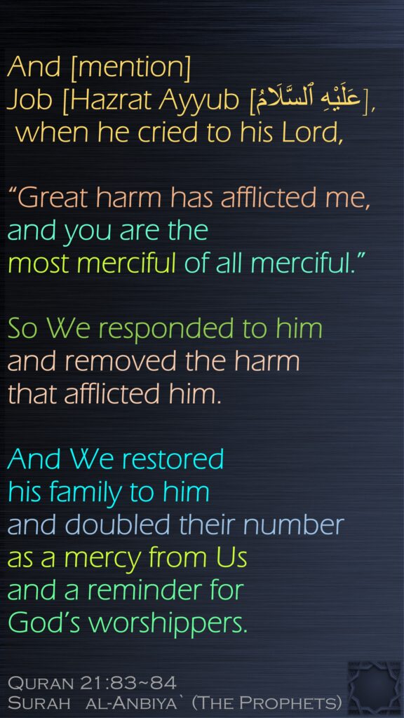 And [mention] Job [Hazrat Ayyub [عَلَيْهِ ٱلسَّلَامُ], when he cried to his Lord, “Great harm has afflicted me, and you are the most merciful of all merciful.”So We responded to him and removed the harm that afflicted him. And We restored his family to him and doubled their number as a mercy from Us and a reminder for God’s worshippers.Quran 21:83~84Surah   al-Anbiya` (The Prophets)