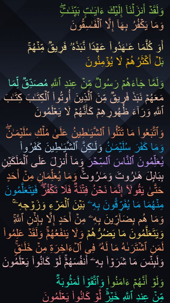 وَلَقَدۡ أَنزَلۡنَاۤ إِلَیۡكَ ءَایَـٰتِۭ بَیِّنَـٰتࣲۖ 
وَمَا یَكۡفُرُ بِهَاۤ إِلَّا ٱلۡفَـٰسِقُونَ 

أَوَ كُلَّمَا عَـٰهَدُوا۟ عَهۡدࣰا نَّبَذَهُۥ فَرِیقࣱ مِّنۡهُمۚ 
بَلۡ أَكۡثَرُهُمۡ لَا یُؤۡمِنُونَ 

وَلَمَّا جَاۤءَهُمۡ رَسُولࣱ مِّنۡ عِندِ ٱللَّهِ مُصَدِّقࣱ لِّمَا مَعَهُمۡ نَبَذَ فَرِیقࣱ مِّنَ ٱلَّذِینَ أُوتُوا۟ ٱلۡكِتَـٰبَ كِتَـٰبَ ٱللَّهِ وَرَاۤءَ ظُهُورِهِمۡ كَأَنَّهُمۡ لَا یَعۡلَمُونَ 

وَٱتَّبَعُوا۟ مَا تَتۡلُوا۟ ٱلشَّیَـٰطِینُ عَلَىٰ مُلۡكِ سُلَیۡمَـٰنَۖ وَمَا كَفَرَ سُلَیۡمَـٰنُ وَلَـٰكِنَّ ٱلشَّیَـٰطِینَ كَفَرُوا۟ یُعَلِّمُونَ ٱلنَّاسَ ٱلسِّحۡرَ وَمَاۤ أُنزِلَ عَلَى ٱلۡمَلَكَیۡنِ بِبَابِلَ هَـٰرُوتَ وَمَـٰرُوتَۚ وَمَا یُعَلِّمَانِ مِنۡ أَحَدٍ حَتَّىٰ یَقُولَاۤ إِنَّمَا نَحۡنُ فِتۡنَةࣱ فَلَا تَكۡفُرۡۖ فَیَتَعَلَّمُونَ مِنۡهُمَا مَا یُفَرِّقُونَ بِهِۦ بَیۡنَ ٱلۡمَرۡءِ وَزَوۡجِهِۦۚ وَمَا هُم بِضَاۤرِّینَ بِهِۦ مِنۡ أَحَدٍ إِلَّا بِإِذۡنِ ٱللَّهِۚ وَیَتَعَلَّمُونَ مَا یَضُرُّهُمۡ وَلَا یَنفَعُهُمۡۚ وَلَقَدۡ عَلِمُوا۟ لَمَنِ ٱشۡتَرَىٰهُ مَا لَهُۥ فِی ٱلۡءَاخِرَةِ مِنۡ خَلَـٰقࣲۚ وَلَبِئۡسَ مَا شَرَوۡا۟ بِهِۦۤ أَنفُسَهُمۡۚ لَوۡ كَانُوا۟ یَعۡلَمُونَ
 
وَلَوۡ أَنَّهُمۡ ءَامَنُوا۟ وَٱتَّقَوۡا۟ لَمَثُوبَةࣱ 
مِّنۡ عِندِ ٱللَّهِ خَیۡرࣱۚ لَّوۡ كَانُوا۟ یَعۡلَمُونَ
