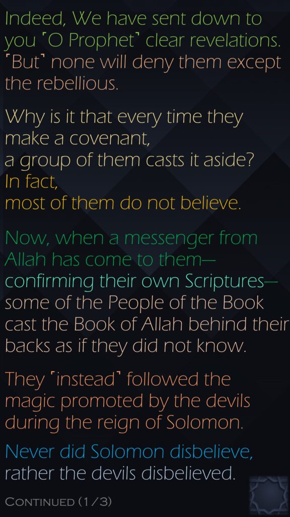 Indeed, We have sent down to you ˹O Prophet˺ clear revelations. ˹But˺ none will deny them except the rebellious.Why is it that every time they make a covenant, a group of them casts it aside? In fact, most of them do not believe.Now, when a messenger from Allah has come to them—confirming their own Scriptures—some of the People of the Book cast the Book of Allah behind their backs as if they did not know.They ˹instead˺ followed the magic promoted by the devils during the reign of Solomon.Never did Solomon disbelieve, rather the devils disbelieved. Continued (1/3)