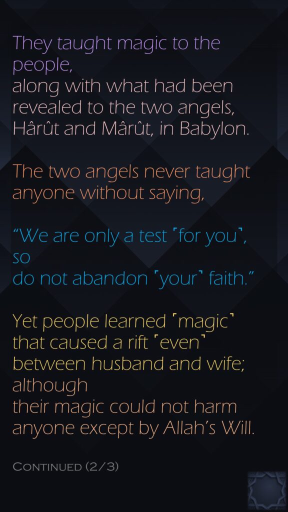 They taught magic to the people, along with what had been revealed to the two angels, Hârût and Mârût, in Babylon.The two angels never taught anyone without saying, “We are only a test ˹for you˺, so do not abandon ˹your˺ faith.” Yet people learned ˹magic˺ that caused a rift ˹even˺ between husband and wife; although their magic could not harm anyone except by Allah’s Will.Continued (2/3)