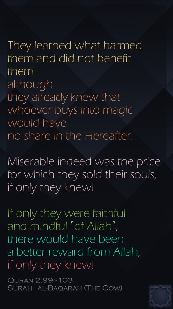 They learned what harmed them and did not benefit them—although they already knew that whoever buys into magic would have no share in the Hereafter.Miserable indeed was the price for which they sold their souls,if only they knew!If only they were faithful and mindful ˹of Allah˺, there would have been a better reward from Allah, if only they knew!Quran 2:99~103Surah   al-Baqarah (The Cow)