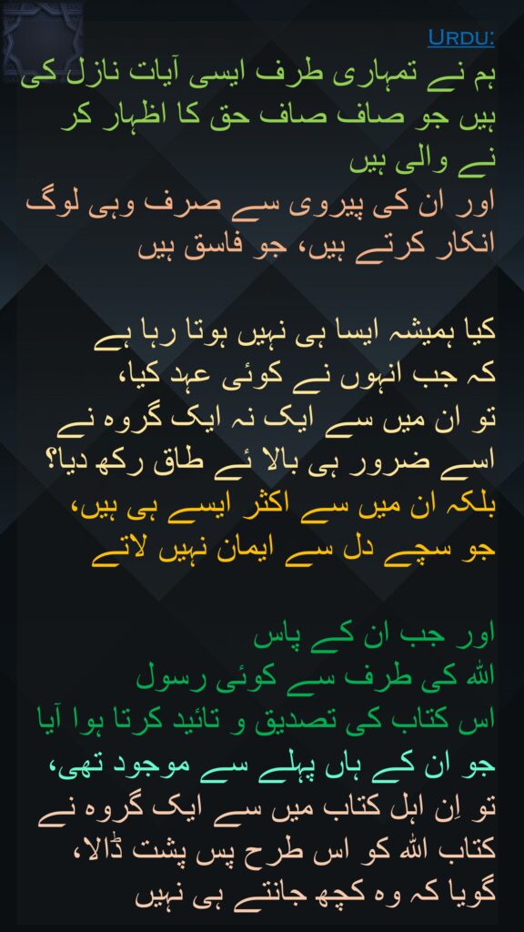 ہم نے تمہاری طرف ایسی آیات نازل کی ہیں جو صاف صاف حق کا اظہار کر نے والی ہیں 
اور ان کی پیروی سے صرف وہی لوگ انکار کرتے ہیں، جو فاسق ہیں 

کیا ہمیشہ ایسا ہی نہیں ہوتا رہا ہے 
کہ جب انہوں نے کوئی عہد کیا، 
تو ان میں سے ایک نہ ایک گروہ نے اسے ضرور ہی بالا ئے طاق رکھ دیا؟ 
بلکہ ان میں سے اکثر ایسے ہی ہیں، 
جو سچے دل سے ایمان نہیں لاتے 

اور جب ان کے پاس 
اللہ کی طرف سے کوئی رسول 
اس کتاب کی تصدیق و تائید کرتا ہوا آیا 
جو ان کے ہاں پہلے سے موجود تھی، 
تو اِن اہل کتاب میں سے ایک گروہ نے کتاب اللہ کو اس طرح پس پشت ڈالا، گویا کہ وہ کچھ جانتے ہی نہیں
