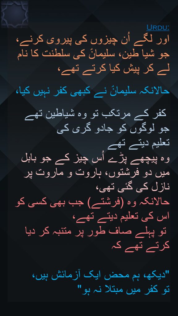 اور لگے اُن چیزوں کی پیروی کرنے، جو شیا طین، سلیمانؑ کی سلطنت کا نام لے کر پیش کیا کرتے تھے، 

حالانکہ سلیمانؑ نے کبھی کفر نہیں کیا،

 کفر کے مرتکب تو وہ شیاطین تھے 
جو لوگوں کو جادو گری کی 
تعلیم دیتے تھے 
وہ پیچھے پڑے اُس چیز کے جو بابل میں دو فرشتوں، ہاروت و ماروت پر نازل کی گئی تھی، 
حالانکہ وہ (فرشتے) جب بھی کسی کو اس کی تعلیم دیتے تھے،
 تو پہلے صاف طور پر متنبہ کر دیا کرتے تھے کہ 

"دیکھ، ہم محض ایک آزمائش ہیں، 
تو کفر میں مبتلا نہ ہو"
