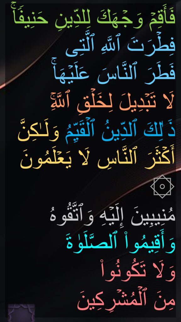 فَأَقِمۡ وَجۡهَكَ لِلدِّینِ حَنِیفࣰاۚ فِطۡرَتَ ٱللَّهِ ٱلَّتِی 
فَطَرَ ٱلنَّاسَ عَلَیۡهَاۚ 
لَا تَبۡدِیلَ لِخَلۡقِ ٱللَّهِۚ 
ذَ ٰلِكَ ٱلدِّینُ ٱلۡقَیِّمُ وَلَـٰكِنَّ أَكۡثَرَ ٱلنَّاسِ لَا یَعۡلَمُونَ 
۞ 
مُنِیبِینَ إِلَیۡهِ وَٱتَّقُوهُ وَأَقِیمُوا۟ ٱلصَّلَوٰةَ 
وَلَا تَكُونُوا۟ 
مِنَ ٱلۡمُشۡرِكِینَ 