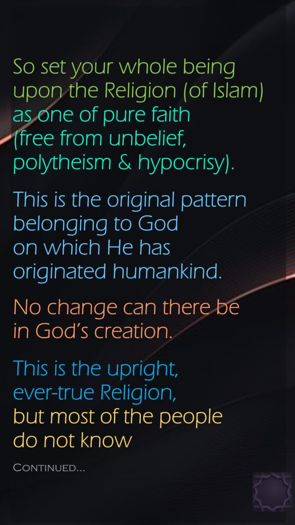 So set your whole being upon the Religion (of Islam) as one of pure faith (free from unbelief, polytheism & hypocrisy).This is the original pattern belonging to God on which He has originated humankind. No change can there be in God’s creation. This is the upright, ever-true Religion, but most of the people do not knowContinued…