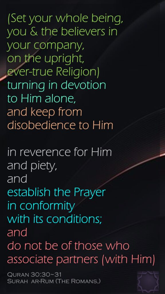 (Set your whole being, you & the believers in your company, on the upright, ever-true Religion) turning in devotion to Him alone,and keep from disobedience to Himin reverence for Him and piety, and establish the Prayer in conformity with its conditions; and do not be of those who associate partners (with Him)Quran 30:30~31Surah  ar-Rum (The Romans,)