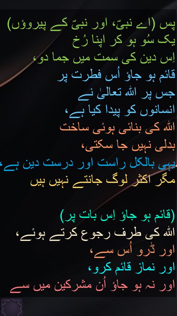 پس (اے نبیؐ، اور نبیؐ کے پیروؤں) یک سُو ہو کر اپنا رُخ 
اِس دین کی سمت میں جما دو، 
قائم ہو جاؤ اُس فطرت پر 
جس پر اللہ تعالیٰ نے 
انسانوں کو پیدا کیا ہے، 
اللہ کی بنائی ہوئی ساخت 
بدلی نہیں جا سکتی، 
یہی بالکل راست اور درست دین ہے، مگر اکثر لوگ جانتے نہیں ہیں 

(قائم ہو جاؤ اِس بات پر) 
اللہ کی طرف رجوع کرتے ہوئے، اور ڈرو اُس سے، 
اور نماز قائم کرو، 
اور نہ ہو جاؤ اُن مشرکین میں سے 