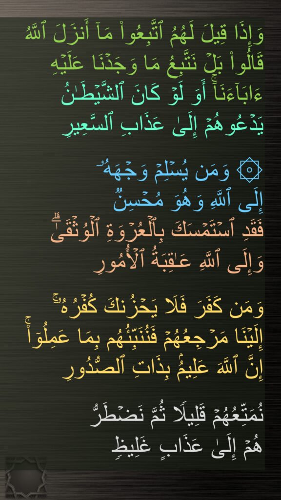 وَإِذَا قِیلَ لَهُمُ ٱتَّبِعُوا۟ مَاۤ أَنزَلَ ٱللَّهُ قَالُوا۟ بَلۡ نَتَّبِعُ مَا وَجَدۡنَا عَلَیۡهِ ءَابَاۤءَنَاۤۚ أَوَ لَوۡ كَانَ ٱلشَّیۡطَـٰنُ یَدۡعُوهُمۡ إِلَىٰ عَذَابِ ٱلسَّعِیرِ

۞ وَمَن یُسۡلِمۡ وَجۡهَهُۥۤ 
إِلَى ٱللَّهِ وَهُوَ مُحۡسِنࣱ 
فَقَدِ ٱسۡتَمۡسَكَ بِٱلۡعُرۡوَةِ ٱلۡوُثۡقَىٰۗ 
وَإِلَى ٱللَّهِ عَـٰقِبَةُ ٱلۡأُمُورِ

وَمَن كَفَرَ فَلَا یَحۡزُنكَ كُفۡرُهُۥۤۚ 
إِلَیۡنَا مَرۡجِعُهُمۡ فَنُنَبِّئُهُم بِمَا عَمِلُوۤا۟ۚ 
إِنَّ ٱللَّهَ عَلِیمُۢ بِذَاتِ ٱلصُّدُورِ

نُمَتِّعُهُمۡ قَلِیلࣰا ثُمَّ نَضۡطَرُّ
هُمۡ إِلَىٰ عَذَابٍ غَلِیظࣲ