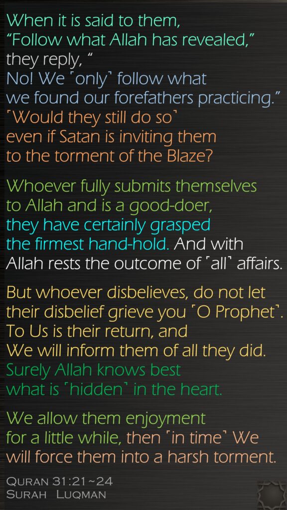 When it is said to them, “Follow what Allah has revealed,” they reply, “No! We ˹only˺ follow what we found our forefathers practicing.” ˹Would they still do so˺ even if Satan is inviting them to the torment of the Blaze?Whoever fully submits themselves to Allah and is a good-doer, they have certainly grasped the firmest hand-hold. And with Allah rests the outcome of ˹all˺ affairs.But whoever disbelieves, do not let their disbelief grieve you ˹O Prophet˺. To Us is their return, and We will inform them of all they did. Surely Allah knows best what is ˹hidden˺ in the heart.We allow them enjoyment for a little while, then ˹in time˺ We will force them into a harsh torment.Quran 31:21~24Surah   Luqman