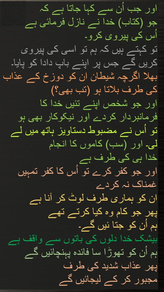 اور جب اُن سے کہا جاتا ہے کہ 
جو (کتاب) خدا نے نازل فرمائی ہے 
اُس کی پیروی کرو۔ 
تو کہتے ہیں کہ ہم تو اسی کی پیروی کریں گے جس پر اپنے باپ دادا کو پایا۔ بھلا اگرچہ شیطان ان کو دوزخ کے عذاب کی طرف بلاتا ہو (تب بھی؟) 
اور جو شخص اپنے تئیں خدا کا فرمانبردار کردے اور نیکوکار بھی ہو 
تو اُس نے مضبوط دستاویز ہاتھ میں لے لی۔ اور (سب) کاموں کا انجام 
خدا ہی کی طرف ہے 
اور جو کفر کرے تو اُس کا کفر تمہیں غمناک نہ کردے 
ان کو ہماری طرف لوٹ کر آنا ہے 
پھر جو کام وہ کیا کرتے تھے 
ہم اُن کو جتا ئیں گے۔ 
بیشک خدا دلوں کی باتوں سے واقف ہے 
ہم اُن کو تھوڑا سا فائدہ پہنچائیں گے 
پھر عذاب شدید کی طرف 
مجبور کر کے لیجائیں گے
