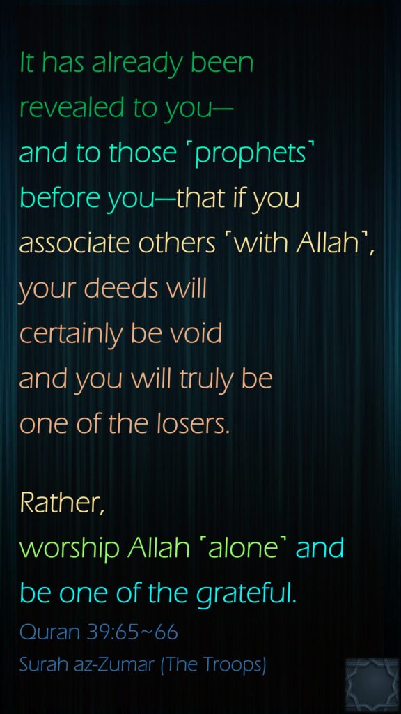 It has already been revealed to you—and to those ˹prophets˺ before you—that if you associate others ˹with Allah˺, your deeds will certainly be void and you will truly be one of the losers.Rather, worship Allah ˹alone˺ and be one of the grateful.Quran 39:65~66Surah az-Zumar (The Troops)