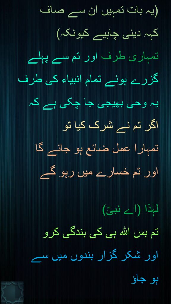 (یہ بات تمہیں ان سے صاف 
کہہ دینی چاہیے کیونکہ) 
تمہاری طرف اور تم سے پہلے گزرے ہوئے تمام انبیاء کی طرف یہ وحی بھیجی جا چکی ہے کہ اگر تم نے شرک کیا تو 
تمہارا عمل ضائع ہو جائے گا 
اور تم خسارے میں رہو گے 

لہٰذا (اے نبیؐ) 
تم بس اللہ ہی کی بندگی کرو 
اور شکر گزار بندوں میں سے 
ہو جاؤ 
