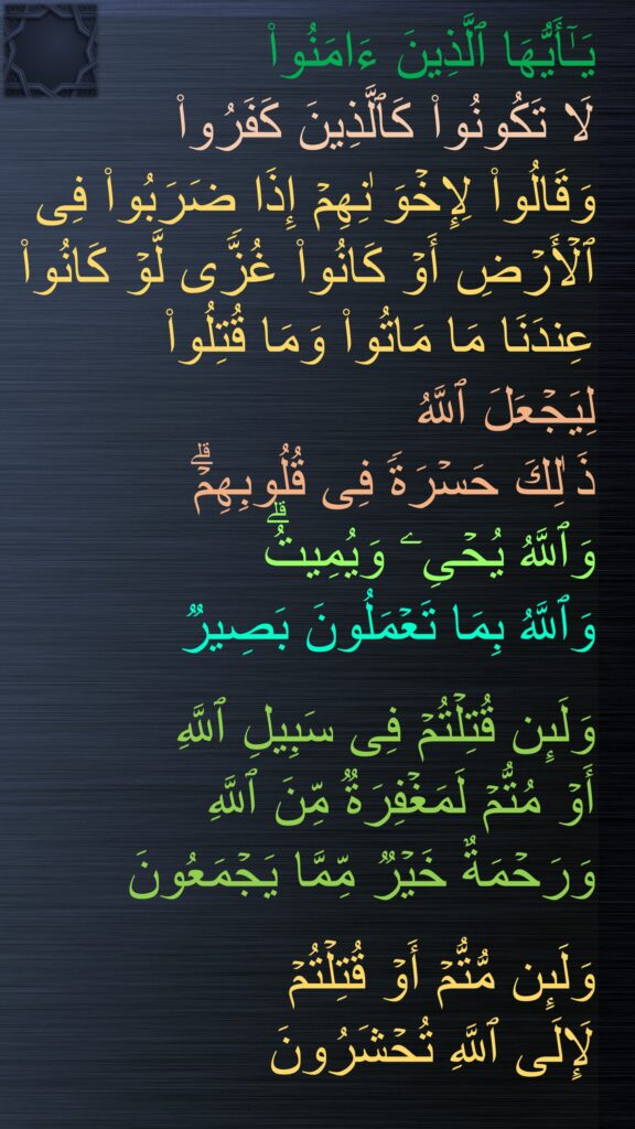 یَـٰۤأَیُّهَا ٱلَّذِینَ ءَامَنُوا۟ 
لَا تَكُونُوا۟ كَٱلَّذِینَ كَفَرُوا۟ 
وَقَالُوا۟ لِإِخۡوَ ٰنِهِمۡ إِذَا ضَرَبُوا۟ فِی ٱلۡأَرۡضِ أَوۡ كَانُوا۟ غُزࣰّى لَّوۡ كَانُوا۟ عِندَنَا مَا مَاتُوا۟ وَمَا قُتِلُوا۟ 
لِیَجۡعَلَ ٱللَّهُ 
ذَ ٰلِكَ حَسۡرَةࣰ فِی قُلُوبِهِمۡۗ 
وَٱللَّهُ یُحۡیِۦ وَیُمِیتُۗ 
وَٱللَّهُ بِمَا تَعۡمَلُونَ بَصِیرࣱ

وَلَىِٕن قُتِلۡتُمۡ فِی سَبِیلِ ٱللَّهِ 
أَوۡ مُتُّمۡ لَمَغۡفِرَةࣱ مِّنَ ٱللَّهِ 
وَرَحۡمَةٌ خَیۡرࣱ مِّمَّا یَجۡمَعُونَ

وَلَىِٕن مُّتُّمۡ أَوۡ قُتِلۡتُمۡ 
لَإِلَى ٱللَّهِ تُحۡشَرُونَ
