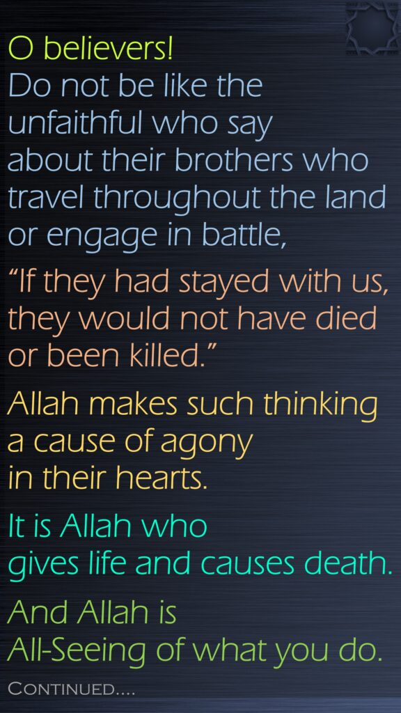 O believers! Do not be like the unfaithful who say about their brothers who travel throughout the land or engage in battle, “If they had stayed with us, they would not have died or been killed.” Allah makes such thinking a cause of agony in their hearts. It is Allah who gives life and causes death. And Allah is All-Seeing of what you do.Continued….