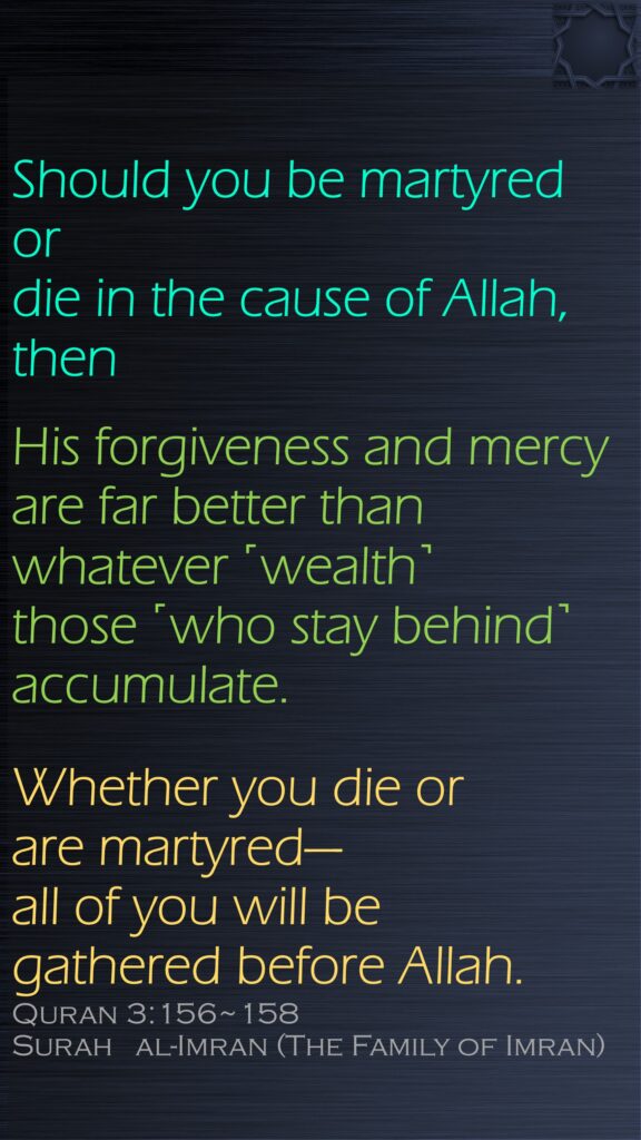 Should you be martyred or die in the cause of Allah, then His forgiveness and mercy are far better than whatever ˹wealth˺ those ˹who stay behind˺ accumulate.Whether you die or are martyred—all of you will be gathered before Allah.Quran 3:156~158Surah   al-Imran (The Family of Imran)