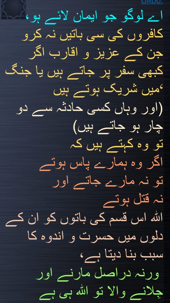 اے لوگو جو ایمان لائے ہو، کافروں کی سی باتیں نہ کرو جن کے عزیز و اقارب اگر کبھی سفر پر جاتے ہیں یا جنگ میں شریک ہوتے ہیں ‘
(اور وہاں کسی حادثہ سے دو چار ہو جاتے ہیں) 
تو وہ کہتے ہیں کہ 
اگر وہ ہمارے پاس ہوتے 
تو نہ مارے جاتے اور 
نہ قتل ہوتے 
اللہ اس قسم کی باتوں کو ان کے دلوں میں حسرت و اندوہ کا سبب بنا دیتا ہے،
 ورنہ دراصل مارنے اور 
جِلانے والا تو اللہ ہی ہے 
