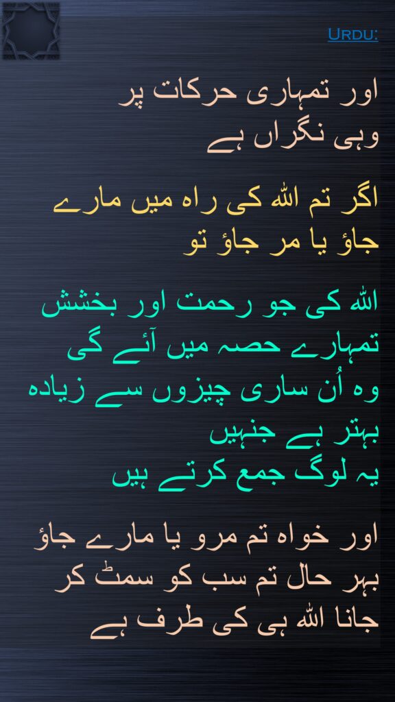 اور تمہاری حرکات پر 
وہی نگراں ہے 

اگر تم اللہ کی راہ میں مارے جاؤ یا مر جاؤ تو 

اللہ کی جو رحمت اور بخشش تمہارے حصہ میں آئے گی 
وہ اُن ساری چیزوں سے زیادہ بہتر ہے جنہیں 
یہ لوگ جمع کرتے ہیں 

اور خواہ تم مرو یا مارے جاؤ بہر حال تم سب کو سمٹ کر 
جانا اللہ ہی کی طرف ہے
