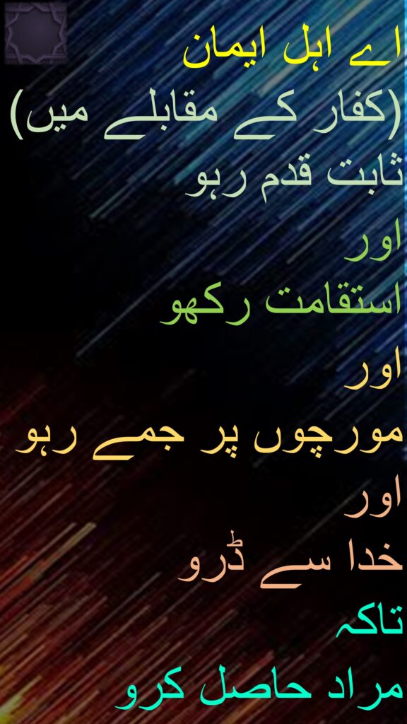 اے اہل ایمان 
(کفار کے مقابلے میں) 
ثابت قدم رہو 
اور 
استقامت رکھو 
اور 
مورچوں پر جمے رہو 
اور 
خدا سے ڈرو 
تاکہ 
مراد حاصل کرو
