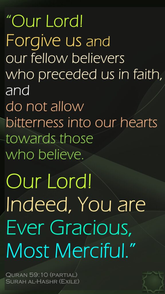 “Our Lord! Forgive us and our fellow believers who preceded us in faith, and do not allow bitterness into our hearts towards those who believe. Our Lord! Indeed, You are Ever Gracious, Most Merciful.”Quran 59:10 (partial)Surah al-Hashr (Exile)