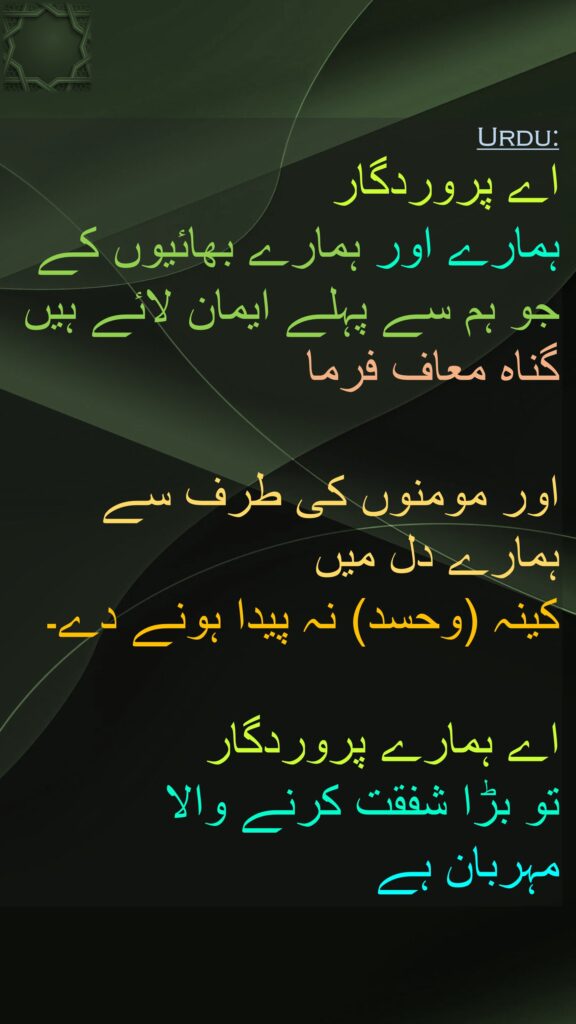 اے پروردگار 
ہمارے اور ہمارے بھائیوں کے جو ہم سے پہلے ایمان لائے ہیں گناہ معاف فرما 

اور مومنوں کی طرف سے ہمارے دل میں 
کینہ (وحسد) نہ پیدا ہونے دے۔

اے ہمارے پروردگار 
تو بڑا شفقت کرنے والا 
مہربان ہے
