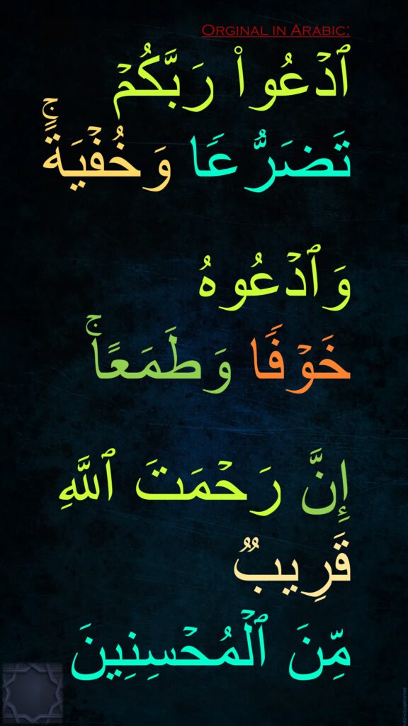 ٱدۡعُوا۟ رَبَّكُمۡ تَضَرُّعࣰا وَخُفۡیَةًۚ

وَٱدۡعُوهُ 
خَوۡفࣰا وَطَمَعًاۚ

إِنَّ رَحۡمَتَ ٱللَّهِ قَرِیبࣱ 
مِّنَ ٱلۡمُحۡسِنِینَ