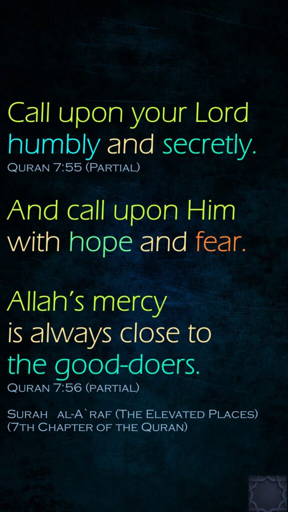 Call upon your Lord humbly and secretly. Quran 7:55 (Partial) And call upon Him with hope and fear. Allah’s mercy is always close to the good-doers.Quran 7:56 (partial)Surah   al-A`raf (The Elevated Places)(7th Chapter of the Quran)