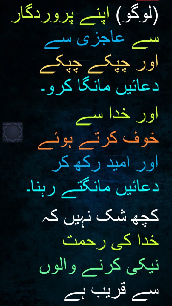 (لوگو) اپنے پروردگار سے عاجزی سے 
اور چپکے چپکے 
دعائیں مانگا کرو۔

اور خدا سے 
خوف کرتے ہوئے 
اور امید رکھ کر 
دعائیں مانگتے رہنا۔
 
کچھ شک نہیں کہ 
خدا کی رحمت 
نیکی کرنے والوں 
سے قریب ہے 
