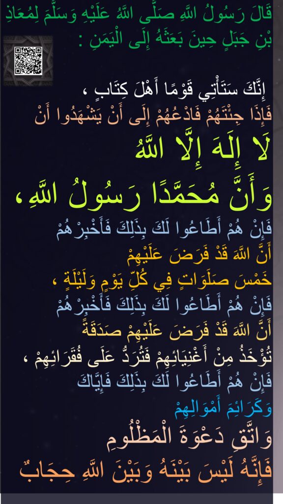 قَالَ رَسُولُ اللَّهِ صَلَّى اللَّهُ عَلَيْهِ وَسَلَّمَ لِمُعَاذِ بْنِ جَبَلٍ حِينَ بَعَثَهُ إِلَى الْيَمَنِ :

 إِنَّكَ سَتَأْتِي قَوْمًا أَهْلَ كِتَابٍ ، 
فَإِذَا جِئْتَهُمْ فَادْعُهُمْ إِلَى أَنْ يَشْهَدُوا أَنْ 
لَا إِلَهَ إِلَّا اللَّهُ 
وَأَنَّ مُحَمَّدًا رَسُولُ اللَّهِ ، فَإِنْ هُمْ أَطَاعُوا لَكَ بِذَلِكَ فَأَخْبِرْهُمْ 
أَنَّ اللَّهَ قَدْ فَرَضَ عَلَيْهِمْ 
خَمْسَ صَلَوَاتٍ فِي كُلِّ يَوْمٍ وَلَيْلَةٍ ، 
فَإِنْ هُمْ أَطَاعُوا لَكَ بِذَلِكَ فَأَخْبِرْهُمْ 
أَنَّ اللَّهَ قَدْ فَرَضَ عَلَيْهِمْ صَدَقَةً 
تُؤْخَذُ مِنْ أَغْنِيَائِهِمْ فَتُرَدُّ عَلَى فُقَرَائِهِمْ ، فَإِنْ هُمْ أَطَاعُوا لَكَ بِذَلِكَ فَإِيَّاكَ 
وَكَرَائِمَ أَمْوَالِهِمْ 
وَاتَّقِ دَعْوَةَ الْمَظْلُومِ 
فَإِنَّهُ لَيْسَ بَيْنَهُ وَبَيْنَ اللَّهِ حِجَابٌ
