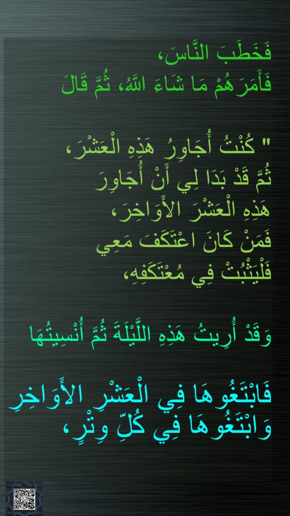 فَخَطَبَ النَّاسَ، 
فَأَمَرَهُمْ مَا شَاءَ اللَّهُ، ثُمَّ قَالَ

"‏ كُنْتُ أُجَاوِرُ هَذِهِ الْعَشْرَ، 
ثُمَّ قَدْ بَدَا لِي أَنْ أُجَاوِرَ 
هَذِهِ الْعَشْرَ الأَوَاخِرَ، 
فَمَنْ كَانَ اعْتَكَفَ مَعِي 
فَلْيَثْبُتْ فِي مُعْتَكَفِهِ، 

وَقَدْ أُرِيتُ هَذِهِ اللَّيْلَةَ ثُمَّ أُنْسِيتُهَا 

فَابْتَغُوهَا فِي الْعَشْرِ الأَوَاخِرِ وَابْتَغُوهَا فِي كُلِّ وِتْرٍ، 
