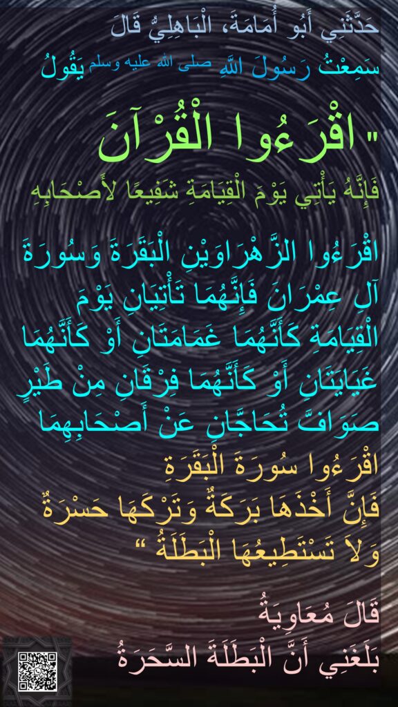 حَدَّثَنِي أَبُو أُمَامَةَ، الْبَاهِلِيُّ قَالَ 
سَمِعْتُ رَسُولَ اللَّهِ صلى الله عليه وسلم يَقُولُ ‏ 

"‏ اقْرَءُوا الْقُرْآنَ 
فَإِنَّهُ يَأْتِي يَوْمَ الْقِيَامَةِ شَفِيعًا لأَصْحَابِهِ
 
اقْرَءُوا الزَّهْرَاوَيْنِ الْبَقَرَةَ وَسُورَةَ آلِ عِمْرَانَ فَإِنَّهُمَا تَأْتِيَانِ يَوْمَ الْقِيَامَةِ كَأَنَّهُمَا غَمَامَتَانِ أَوْ كَأَنَّهُمَا غَيَايَتَانِ أَوْ كَأَنَّهُمَا فِرْقَانِ مِنْ طَيْرٍ صَوَافَّ تُحَاجَّانِ عَنْ أَصْحَابِهِمَا 
اقْرَءُوا سُورَةَ الْبَقَرَةِ 
فَإِنَّ أَخْذَهَا بَرَكَةٌ وَتَرْكَهَا حَسْرَةٌ 
وَلاَ تَسْتَطِيعُهَا الْبَطَلَةُ ‏“

قَالَ مُعَاوِيَةُ 
بَلَغَنِي أَنَّ الْبَطَلَةَ السَّحَرَةُ
