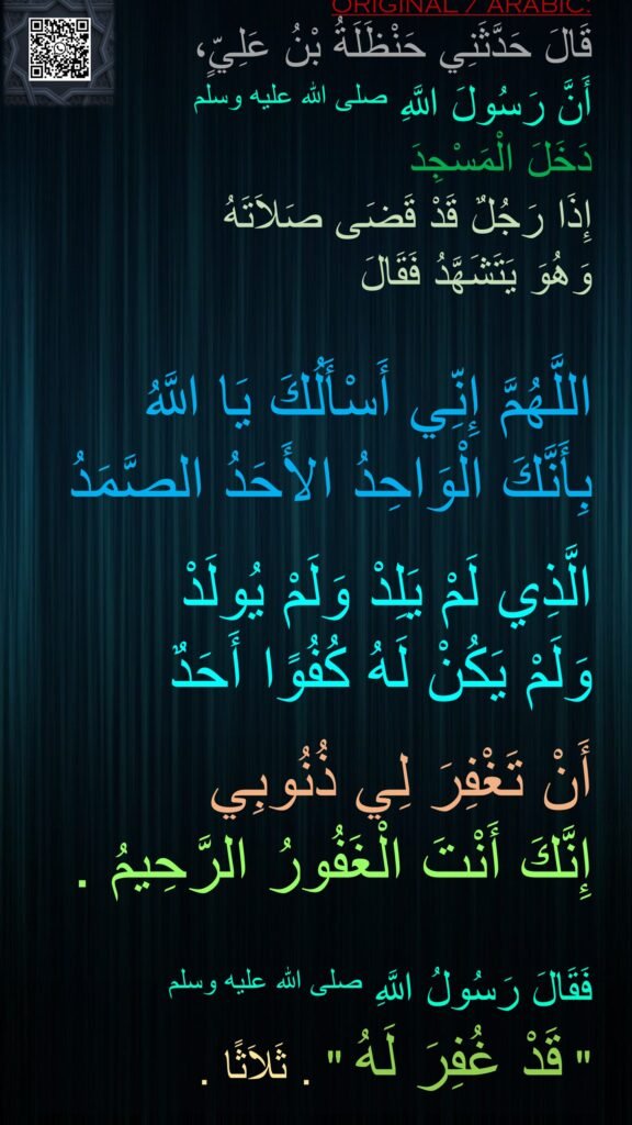 قَالَ حَدَّثَنِي حَنْظَلَةُ بْنُ عَلِيٍّ،
أَنَّ رَسُولَ اللَّهِ صلى الله عليه وسلم 
دَخَلَ الْمَسْجِدَ 
إِذَا رَجُلٌ قَدْ قَضَى صَلاَتَهُ 
وَهُوَ يَتَشَهَّدُ فَقَالَ 

اللَّهُمَّ إِنِّي أَسْأَلُكَ يَا اللَّهُ 
بِأَنَّكَ الْوَاحِدُ الأَحَدُ الصَّمَدُ 

الَّذِي لَمْ يَلِدْ وَلَمْ يُولَدْ 
وَلَمْ يَكُنْ لَهُ كُفُوًا أَحَدٌ 

أَنْ تَغْفِرَ لِي ذُنُوبِي 
إِنَّكَ أَنْتَ الْغَفُورُ الرَّحِيمُ ‏.‏ 

فَقَالَ رَسُولُ اللَّهِ صلى الله عليه وسلم ‏ 
"‏ قَدْ غُفِرَ لَهُ ‏"‏ ‏.‏ ثَلاَثًا ‏.