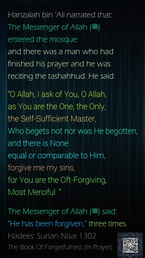 Hanzalah bin 'Ali narrated that:The Messenger of Allah (ﷺ) entered the mosque and there was a man who had finished his prayer and he was reciting the tashahhud. He said:"O Allah, I ask of You, O Allah, as You are the One, the Only, the Self-Sufficient Master, Who begets not nor was He begotten, and there is None equal or comparable to Him, forgive me my sins, for You are the Oft-Forgiving, Most Merciful. " The Messenger of Allah (ﷺ) said: "He has been forgiven," three times.Hadees: Sunan Nisai 1302The Book Of Forgetfulness (In Prayer)