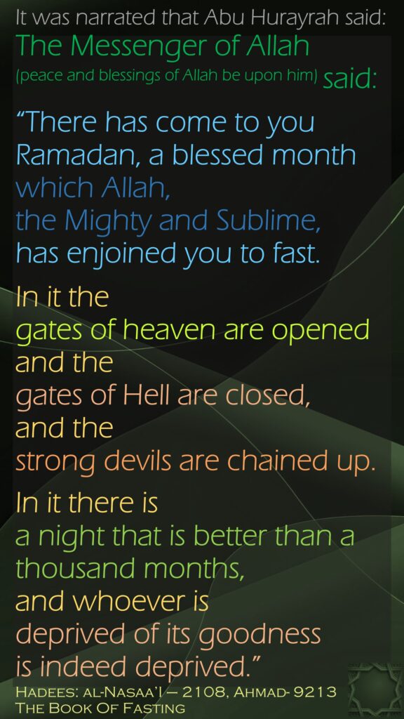 It was narrated that Abu Hurayrah said: The Messenger of Allah (peace and blessings of Allah be upon him) said: “There has come to you Ramadan, a blessed month which Allah,  the Mighty and Sublime, has enjoined you to fast. In it the gates of heaven are opened and the gates of Hell are closed, and the strong devils are chained up. In it there is a night that is better than a thousand months, and whoever is deprived of its goodness is indeed deprived.” Hadees: al-Nasaa’I – 2108, Ahmad- 9213The Book Of Fasting