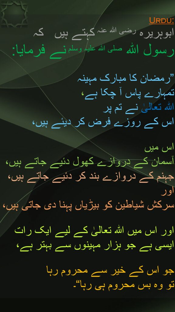 ابوہریرہ رضی الله عنہ کہتے ہیں   کہ 
رسول اللہ صلی اللہ علیہ وسلم نے فرمایا: 

”رمضان کا مبارک مہینہ 
تمہارے پاس آ چکا ہے، 
اللہ تعالیٰ نے تم پر 
اس کے روزے فرض کر دیئے ہیں،
 
اس میں 
آسمان کے دروازے کھول دئیے جاتے ہیں، 
جہنم کے دروازے بند کر دئیے جاتے ہیں، 
اور 
سرکش شیاطین کو بیڑیاں پہنا دی جاتی ہیں،
 
اور اس میں اللہ تعالیٰ کے لیے ایک رات ایسی ہے جو ہزار مہینوں سے بہتر ہے،
 
جو اس کے خیر سے محروم رہا 
تو وہ بس محروم ہی رہا“۔ 