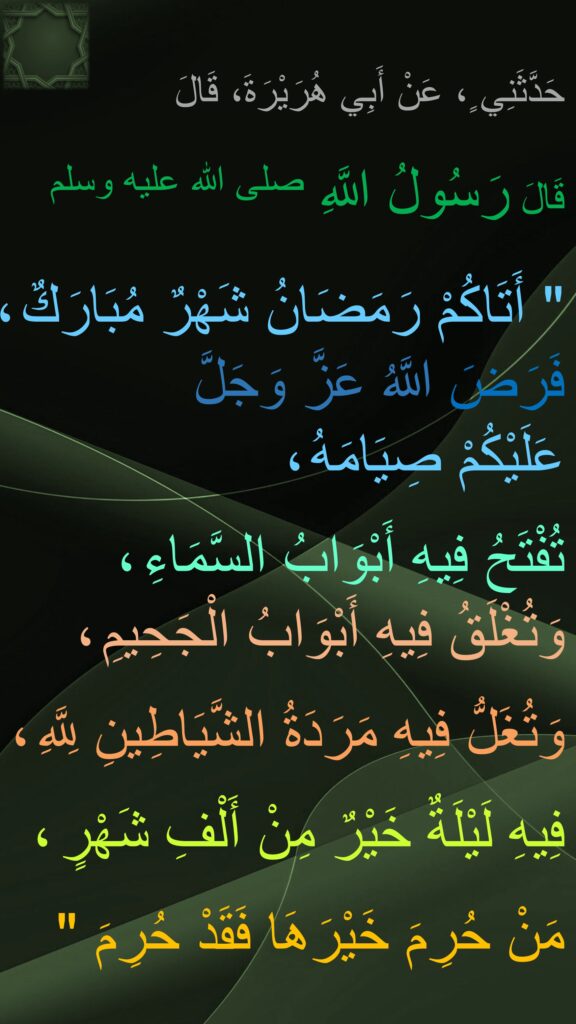 حَدَّثَنِي ٍ، عَنْ أَبِي هُرَيْرَةَ، قَالَ
 
قَالَ رَسُولُ اللَّهِ صلى الله عليه وسلم 
‏ 
"‏ أَتَاكُمْ رَمَضَانُ شَهْرٌ مُبَارَكٌ ، 
فَرَضَ اللَّهُ عَزَّ وَجَلَّ 
عَلَيْكُمْ صِيَامَهُ ، 

تُفْتَحُ فِيهِ أَبْوَابُ السَّمَاءِ ،
وَتُغْلَقُ فِيهِ أَبْوَابُ الْجَحِيمِ ،

وَتُغَلُّ فِيهِ مَرَدَةُ الشَّيَاطِينِ لِلَّهِ ،

فِيهِ لَيْلَةٌ خَيْرٌ مِنْ أَلْفِ شَهْرٍ ، 

مَنْ حُرِمَ خَيْرَهَا فَقَدْ حُرِمَ ‏"