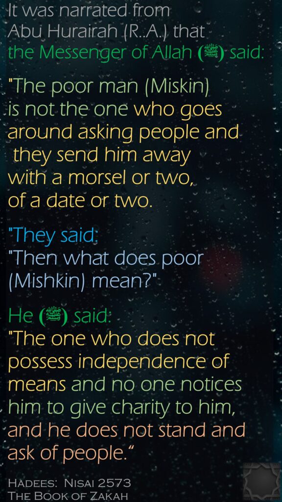 It was narrated from Abu Hurairah (R..A.) that the Messenger of Allah (ﷺ) said:"The poor man (Miskin) is not the one who goes around asking people and they send him away with a morsel or two, of a date or two. "They said: "Then what does poor (Mishkin) mean?" He (ﷺ) said: "The one who does not possess independence of means and no one notices him to give charity to him, and he does not stand and ask of people.“Hadees:  Nisai 2573The Book of Zakah