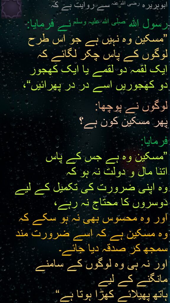 ابوہریرہ رضی الله عنہ سے روایت ہے کہ
   
رسول اللہ صلی اللہ علیہ وسلم نے فرمایا: ”مسکین وہ نہیں ہے جو اس طرح 
لوگوں کے پاس چکر لگائے کہ 
ایک لقمہ دو لقمے یا ایک کھجور 
دو کھجوریں اسے در در پھرائیں“، 

لوگوں نے پوچھا: 
پھر مسکین کون ہے؟ 

فرمایا: 
”مسکین وہ ہے جس کے پاس 
اتنا مال و دولت نہ ہو کہ 
وہ اپنی ضرورت کی تکمیل کے لیے دوسروں کا محتاج نہ رہے، 
اور وہ محسوس بھی نہ ہو سکے کہ 
وہ مسکین ہے کہ اسے ضرورت مند سمجھ کر صدقہ دیا جائے۔ 
اور نہ ہی وہ لوگوں کے سامنے 
مانگنے کے لیے 
ہاتھ پھیلائے کھڑا ہوتا ہے“ 
